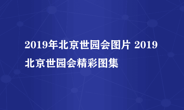 2019年北京世园会图片 2019北京世园会精彩图集