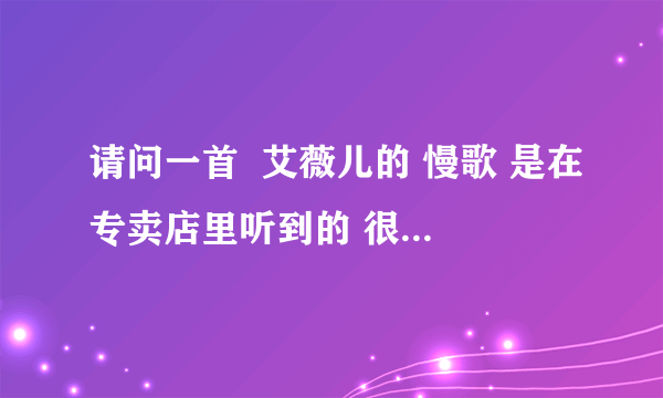 请问一首  艾薇儿的 慢歌 是在专卖店里听到的 很好听请问大家知道有什么给小弟说一下呀 谢谢