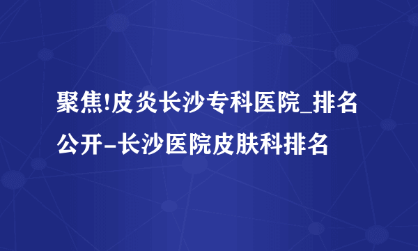 聚焦!皮炎长沙专科医院_排名公开-长沙医院皮肤科排名