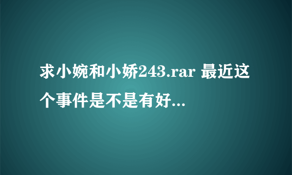 求小婉和小娇243.rar 最近这个事件是不是有好几季？拜托了各位 谢谢