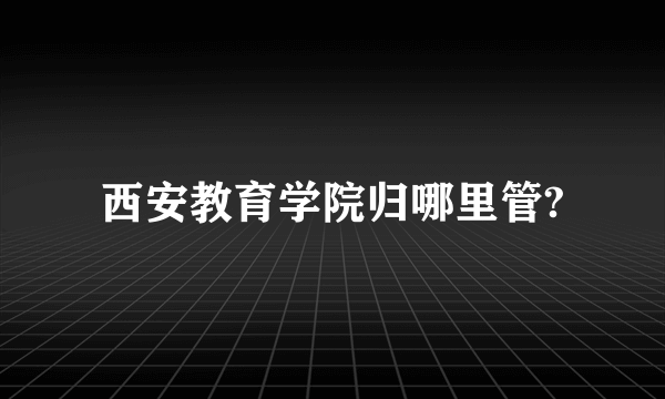 西安教育学院归哪里管?