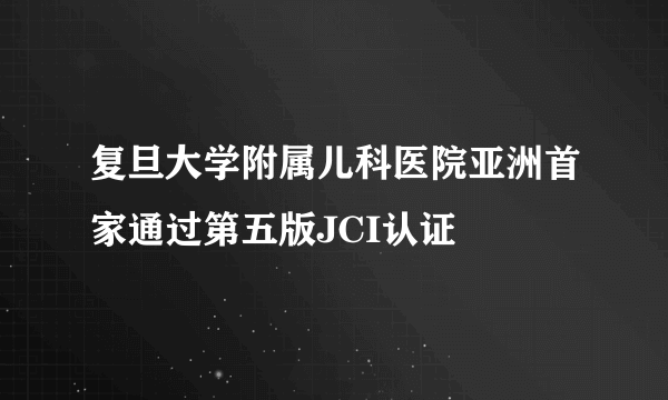 复旦大学附属儿科医院亚洲首家通过第五版JCI认证