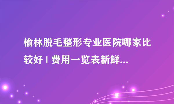 榆林脱毛整形专业医院哪家比较好 | 费用一览表新鲜出炉_怎样才能脱毛,价格咋样呢!