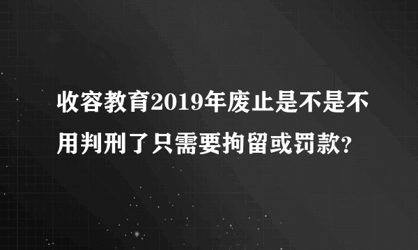 收容教育2019年废止是不是不用判刑了只需要拘留或罚款？