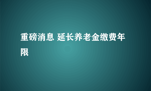 重磅消息 延长养老金缴费年限