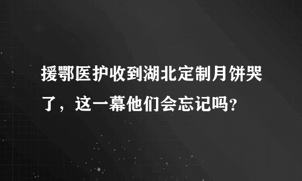 援鄂医护收到湖北定制月饼哭了，这一幕他们会忘记吗？