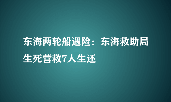 东海两轮船遇险：东海救助局生死营救7人生还