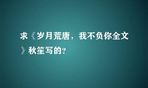 求《岁月荒唐，我不负你全文》秋笙写的？