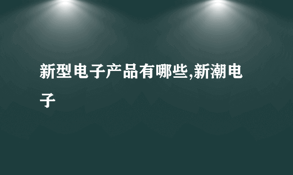 新型电子产品有哪些,新潮电子