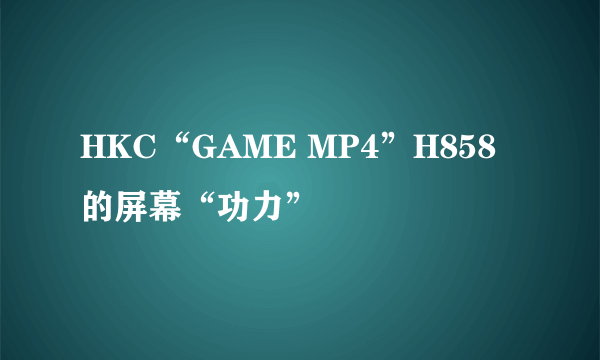 HKC“GAME MP4”H858的屏幕“功力”