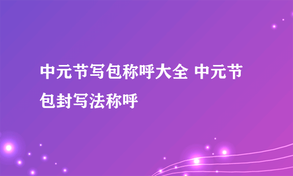 中元节写包称呼大全 中元节包封写法称呼