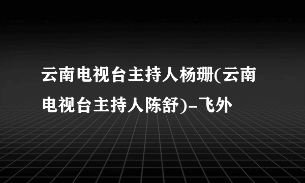 云南电视台主持人杨珊(云南电视台主持人陈舒)-飞外