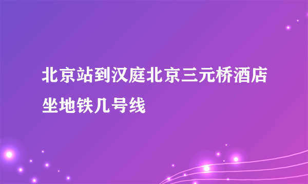 北京站到汉庭北京三元桥酒店坐地铁几号线