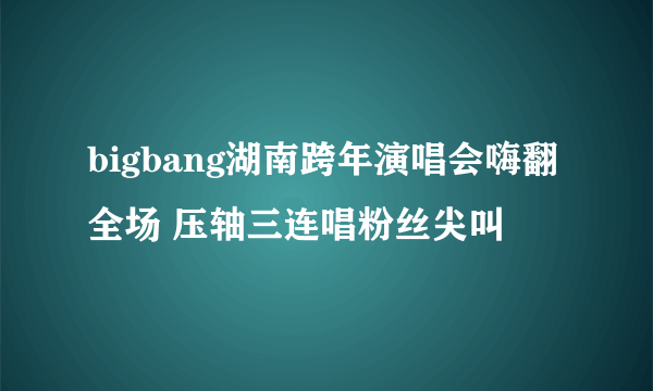 bigbang湖南跨年演唱会嗨翻全场 压轴三连唱粉丝尖叫