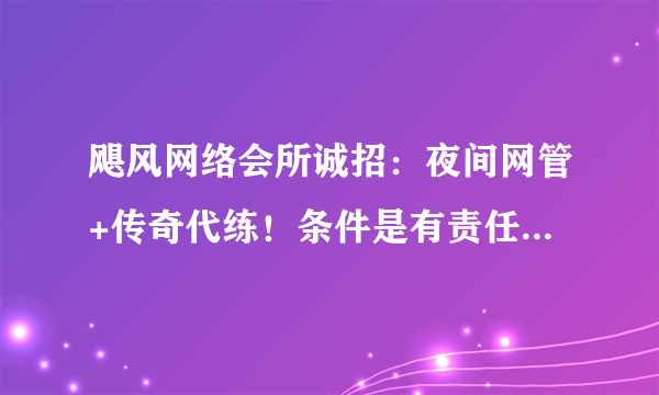 飓风网络会所诚招：夜间网管+传奇代练！条件是有责任心,传奇老手...随便玩玩就可以打双份工,怎么老遇不到合适的人呢?