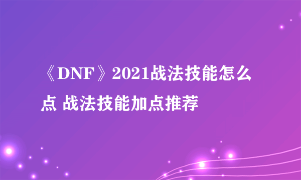 《DNF》2021战法技能怎么点 战法技能加点推荐