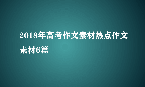 2018年高考作文素材热点作文素材6篇