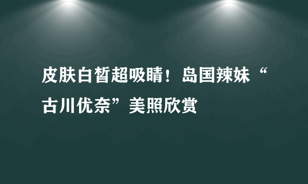 皮肤白皙超吸睛！岛国辣妹“古川优奈”美照欣赏