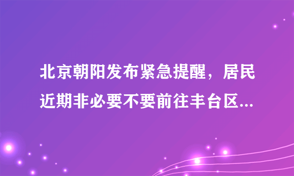 北京朝阳发布紧急提醒，居民近期非必要不要前往丰台区，当地疫情有多严峻？