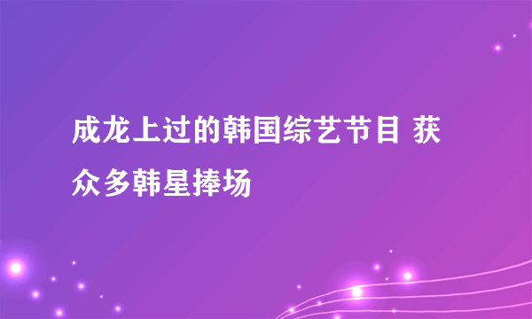 成龙上过的韩国综艺节目 获众多韩星捧场