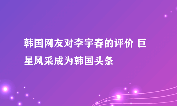 韩国网友对李宇春的评价 巨星风采成为韩国头条